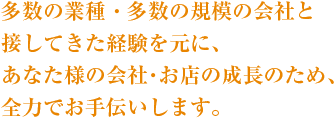 多数の業種・多数の規模の会社と接してきた経験を元に、あなた様の会社・お店の成長のため、全力でお手伝いします。