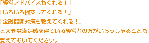 「経営アドバイスもくれる！」「いろいろ提案してくれる！」「金融機関対策も教えてくれる！」と大きな満足感を得ている経営者の方がいらっしゃることも覚えておいてください。