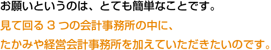 お願いというのは、とても簡単なことです。見て回る3つの会計事務所の中に、たかみや経営会計事務所を加えていただきたいのです。