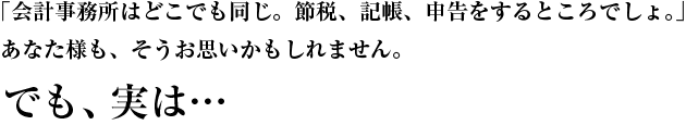 「会計事務所はどこでも同じ。節税、記帳、申告をするところ。」そうお思いかもしれません。でも実は