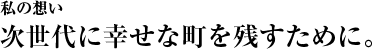 次世代に幸せな町を残すために。